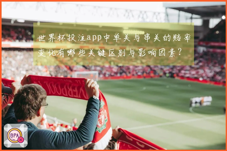 世界杯投注app中单关与串关的赔率变化有哪些关键区别与影响因素?