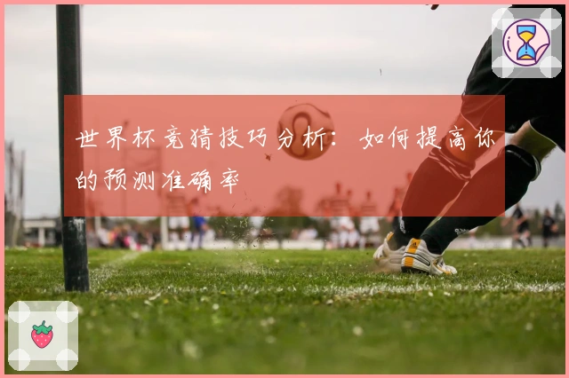 世界杯竞猜技巧分析：如何提高你的预测准确率