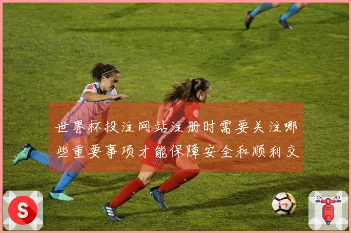 世界杯投注网站注册时需要关注哪些重要事项才能保障安全和顺利交易